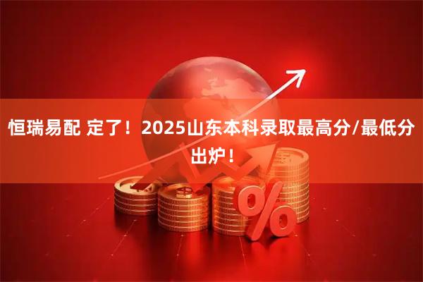 恒瑞易配 定了！2025山东本科录取最高分/最低分出炉！