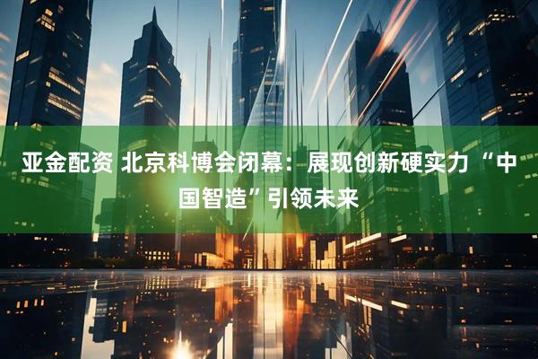 亚金配资 北京科博会闭幕：展现创新硬实力 “中国智造”引领未来
