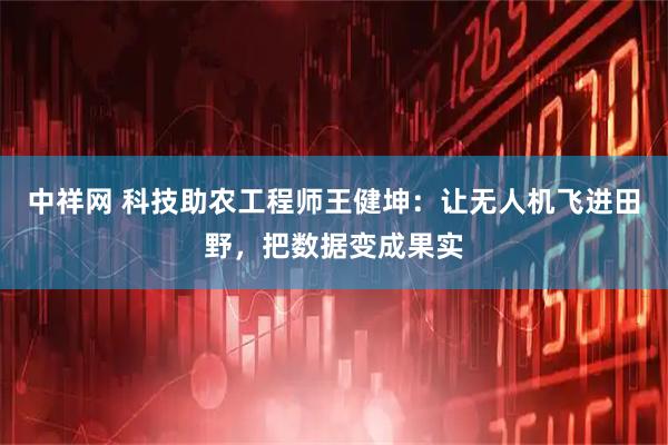 中祥网 科技助农工程师王健坤：让无人机飞进田野，把数据变成果实