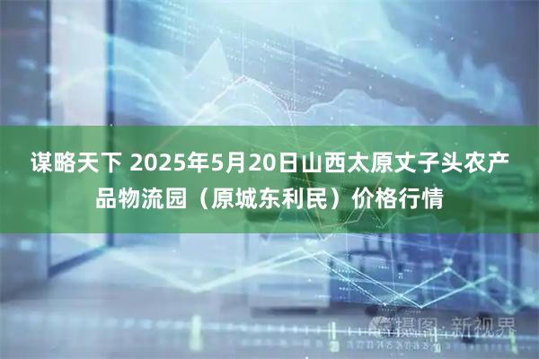 谋略天下 2025年5月20日山西太原丈子头农产品物流园（原城东利民）价格行情