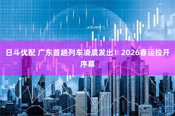 日斗优配 广东首趟列车凌晨发出！2026春运拉开序幕