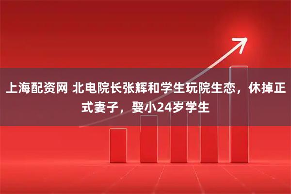 上海配资网 北电院长张辉和学生玩院生恋，休掉正式妻子，娶小24岁学生