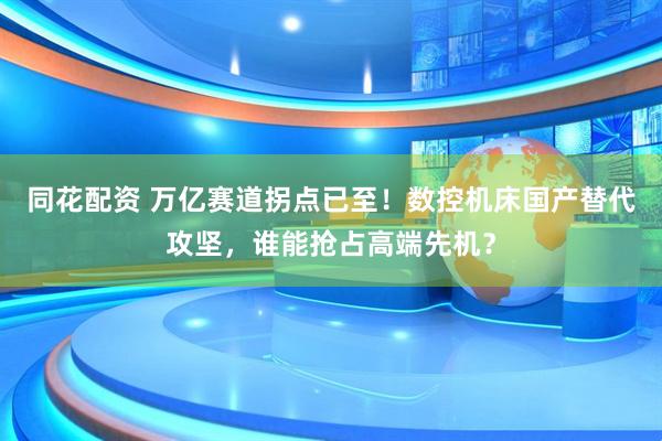 同花配资 万亿赛道拐点已至！数控机床国产替代攻坚，谁能抢占高端先机？