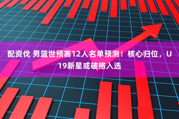配资伐 男篮世预赛12人名单预测！核心归位，U19新星或破格入选