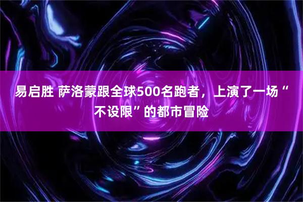 易启胜 萨洛蒙跟全球500名跑者，上演了一场“不设限”的都市冒险