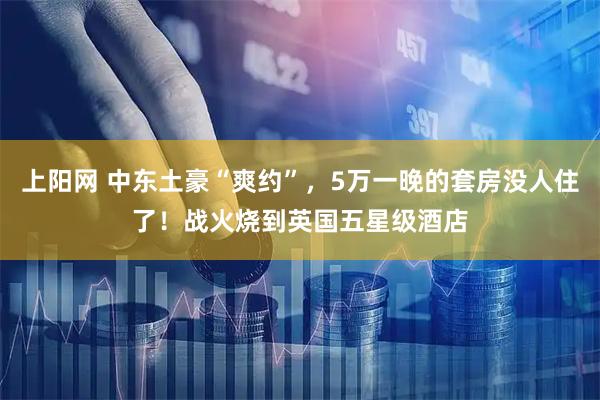 上阳网 中东土豪“爽约”，5万一晚的套房没人住了！战火烧到英国五星级酒店