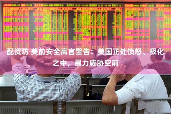 配资坊 美前安全高官警告：美国正处愤怒、极化之中，暴力威胁空前