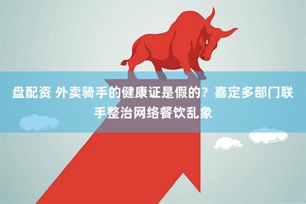 盘配资 外卖骑手的健康证是假的？嘉定多部门联手整治网络餐饮乱象