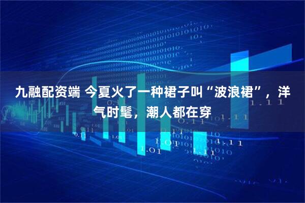 九融配资端 今夏火了一种裙子叫“波浪裙”，洋气时髦，潮人都在穿
